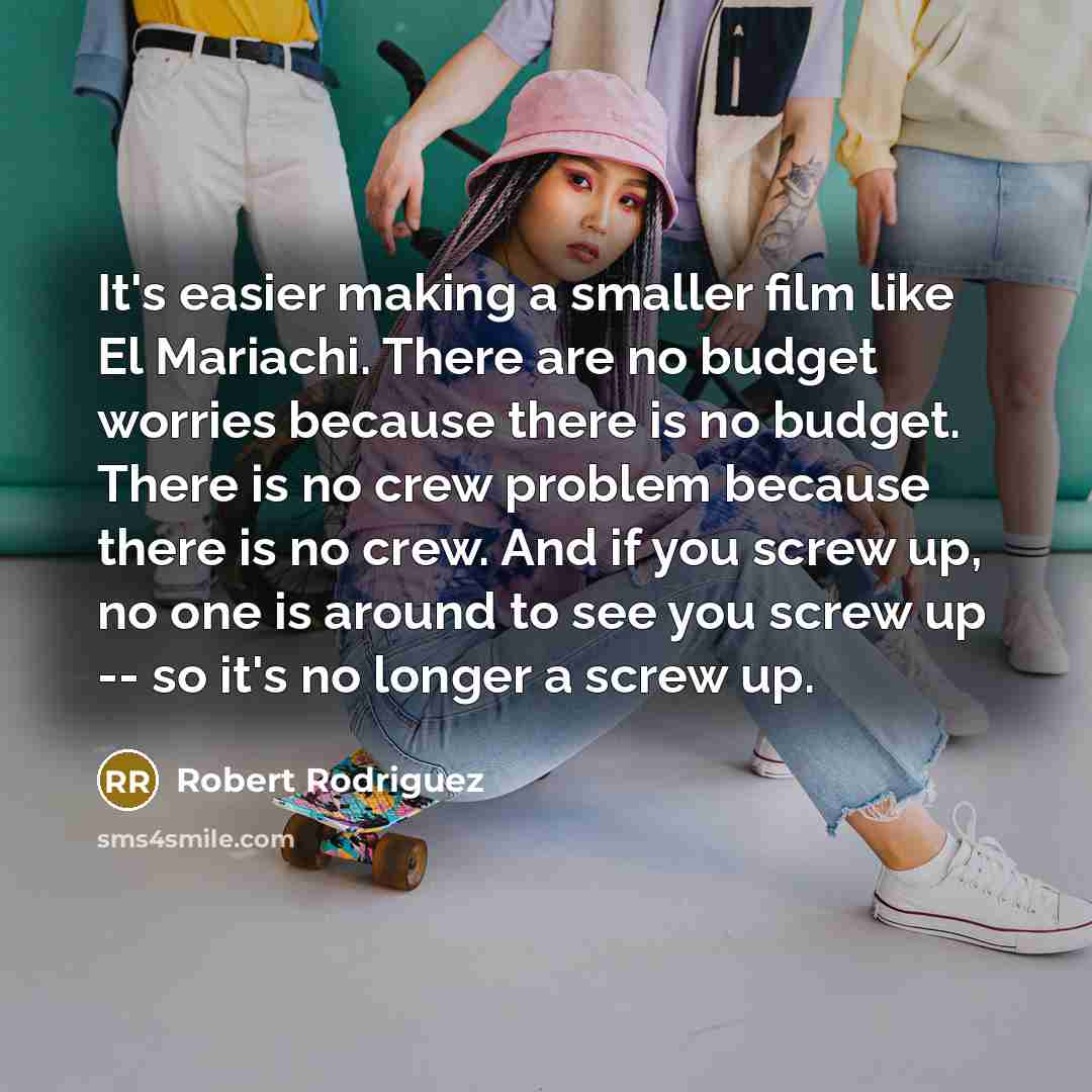 “It's easier making a smaller film like El Mariachi. There are no budget worries because there is no budget. There is no crew problem because there is no crew. And if you screw up, no one is around to see you screw up -- so it's no longer a screw up.” quote by Robert Rodriguez