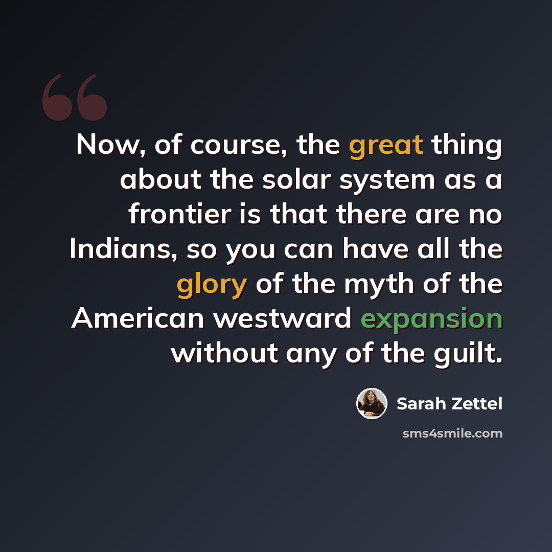 “Now, of course, the great thing about the solar system as a frontier is that there are no Indians, so you can have all the glory of the myth of the American westward expansion without any of the guilt.” quote by Sarah Zettel