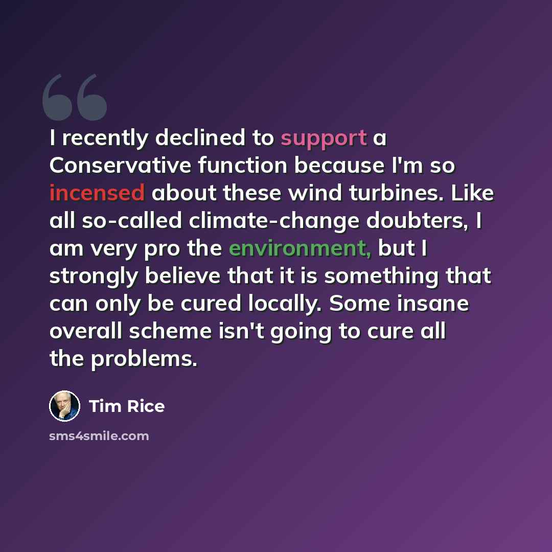 “I recently declined to support a Conservative function because I'm so incensed about these wind turbines. Like all so-called climate-change doubters, I am very pro the environment, but I strongly believe that it is something that can only be cured locally. Some insane overall scheme isn't going to…” quote by Tim Rice