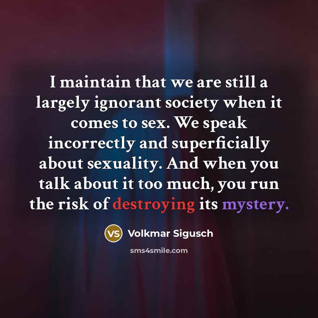 “I maintain that we are still a largely ignorant society when it comes to sex. We speak incorrectly and superficially about sexuality. And when you talk about it too much, you run the risk of destroying its mystery.” quote by Volkmar Sigusch
