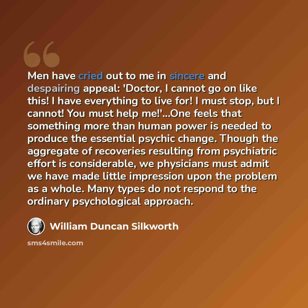“Men have cried out to me in sincere and despairing appeal: 'Doctor, I cannot go on like this! I have everything to live for! I must stop, but I cannot! You must help me!'...One feels that something more than human power is needed to produce the essential psychic change. Though the aggregate of…” quote by William Duncan Silkworth