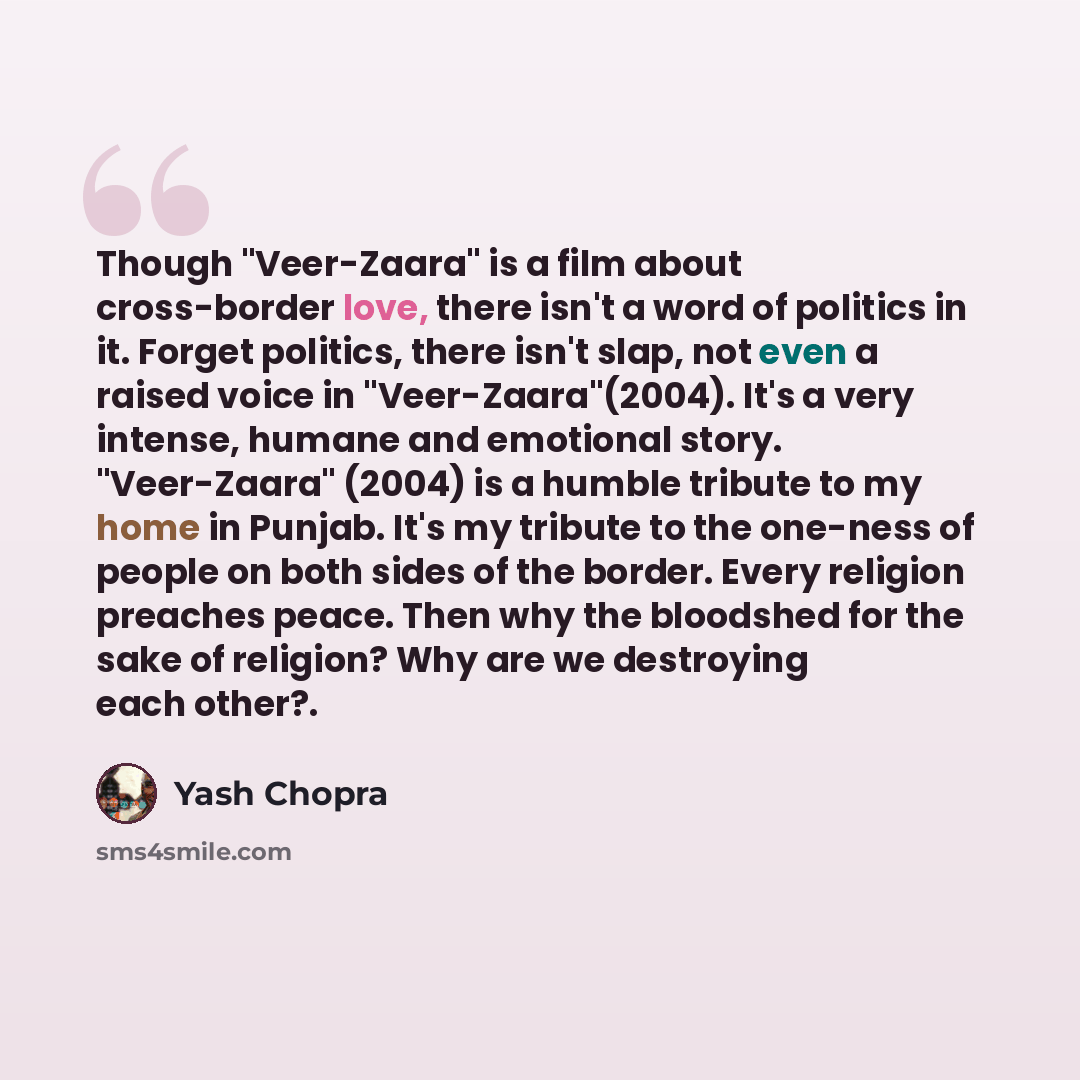 “Though "Veer-Zaara" is a film about cross-border love, there isn't a word of politics in it. Forget politics, there isn't slap, not even a raised voice in "Veer-Zaara"(2004). It's a very intense, humane and emotional story. "Veer-Zaara" (2004) is a humble tribute to my home in Punjab. It's my…” quote by Yash Chopra