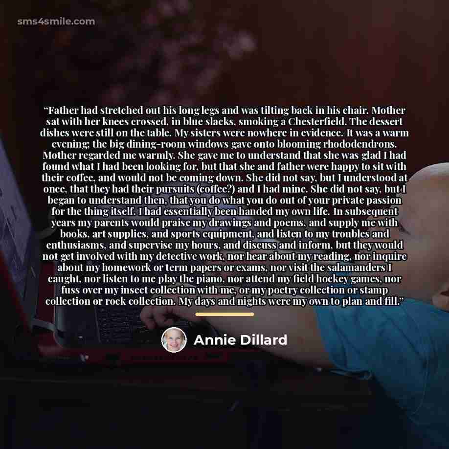 “Father had stretched out his long legs and was tilting back in his chair. Mother sat with her knees crossed, in blue slacks, smoking a Chesterfield. The dessert dishes were still on the table. My sisters were nowhere in evidence. It was a warm evening; the big dining-room windows gave onto…” quote by Annie Dillard