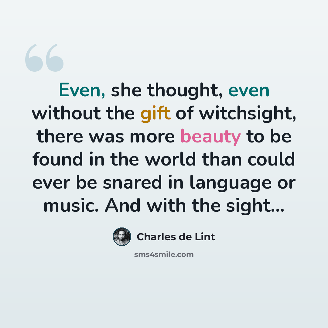 “Even, she thought, even without the gift of witchsight, there was more beauty to be found in the world than could ever be snared in language or music. And with the sight...” quote by Charles de Lint