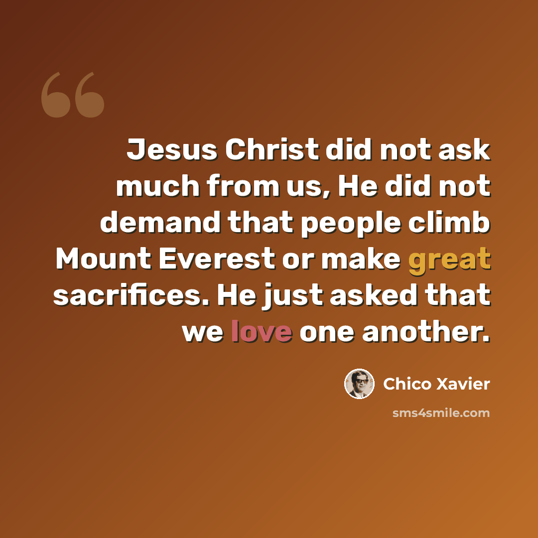 “Jesus Christ did not ask much from us, He did not demand that people climb Mount Everest or make great sacrifices. He just asked that we love one another.” quote by Chico Xavier