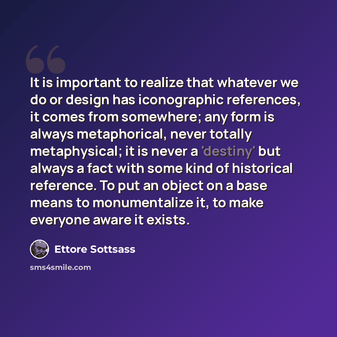“It is important to realize that whatever we do or design has iconographic references, it comes from somewhere; any form is always metaphorical, never totally metaphysical; it is never a 'destiny' but always a fact with some kind of historical reference. To put an object on a base means to…” quote by Ettore Sottsass