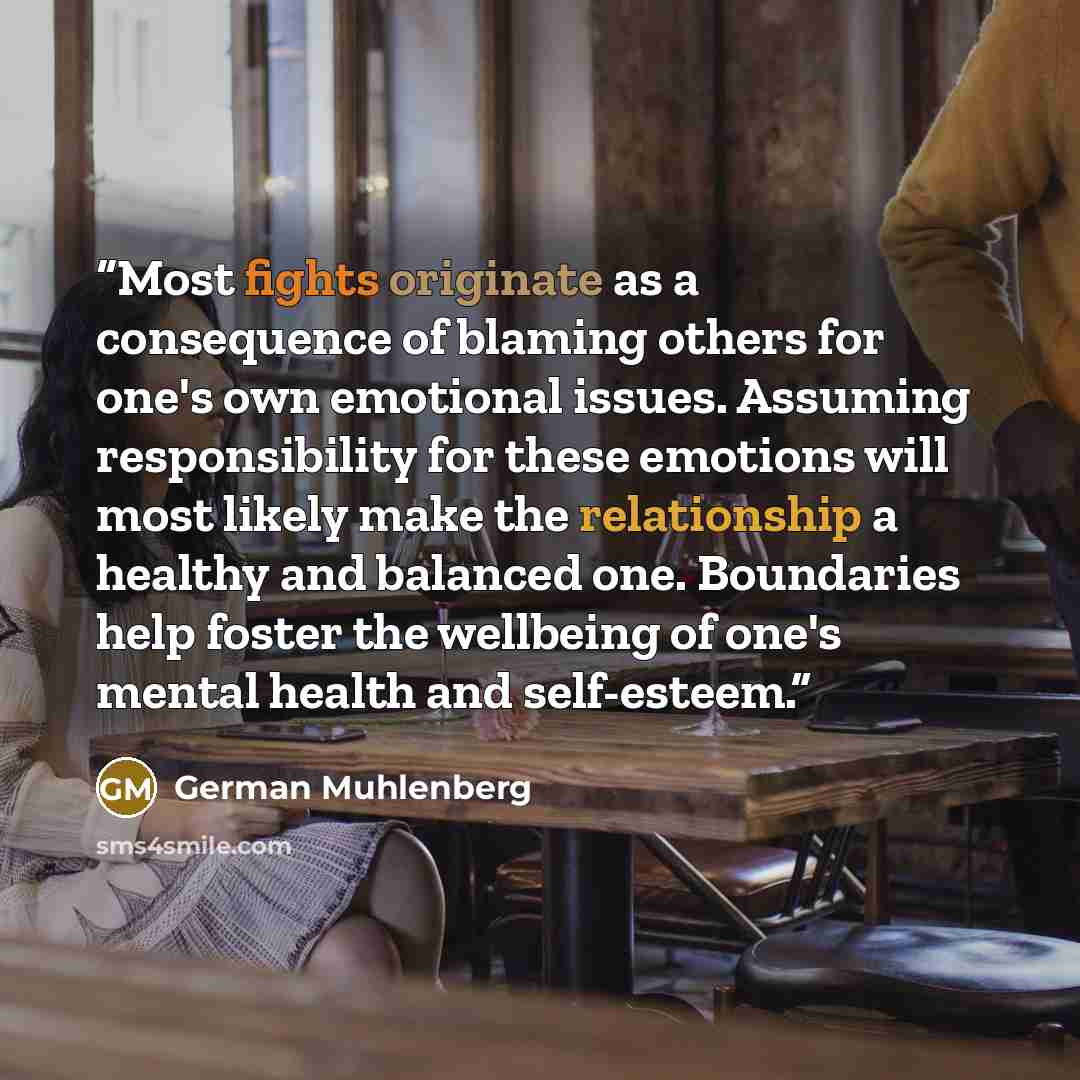 “Most fights originate as a consequence of blaming others for one's own emotional issues. Assuming responsibility for these emotions will most likely make the relationship a healthy and balanced one. Boundaries help foster the wellbeing of one's mental health and self-esteem.” quote by German Muhlenberg