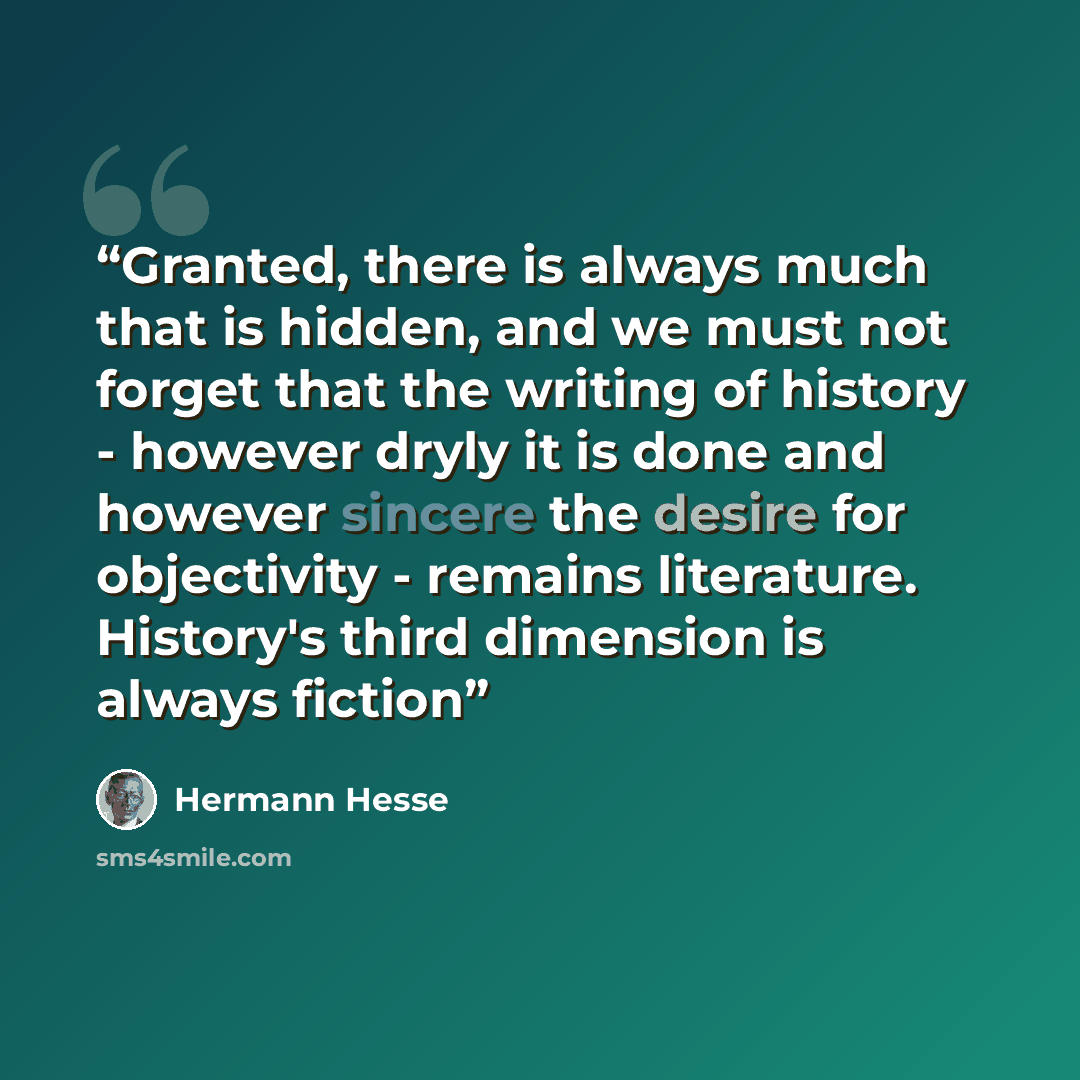 “Granted, there is always much that is hidden, and we must not forget that the writing of history - however dryly it is done and however sincere the desire for objectivity - remains literature. History's third dimension is always fiction” quote by Hermann Hesse