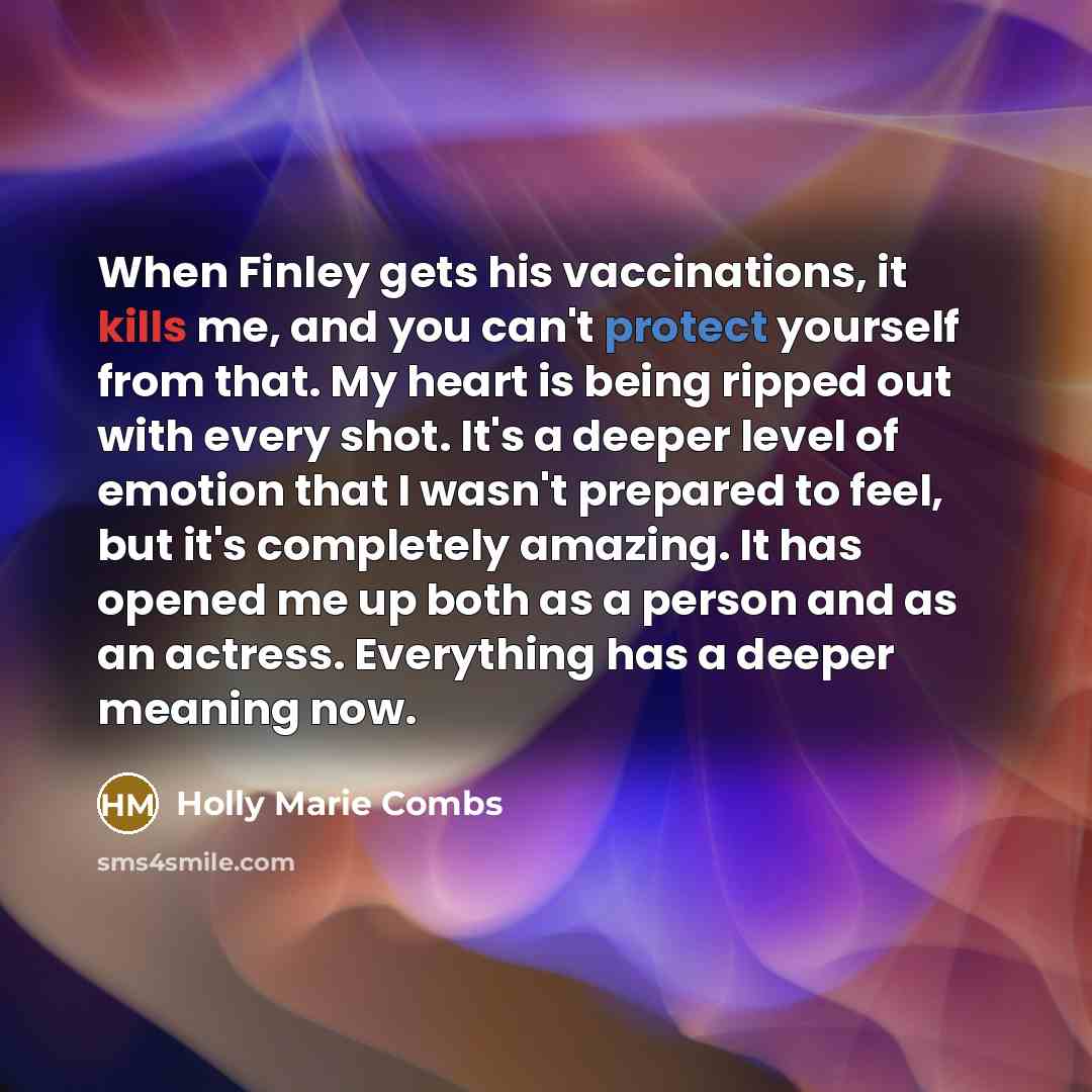 “When Finley gets his vaccinations, it kills me, and you can't protect yourself from that. My heart is being ripped out with every shot. It's a deeper level of emotion that I wasn't prepared to feel, but it's completely amazing. It has opened me up both as a person and as an actress. Everything has…” quote by Holly Marie Combs