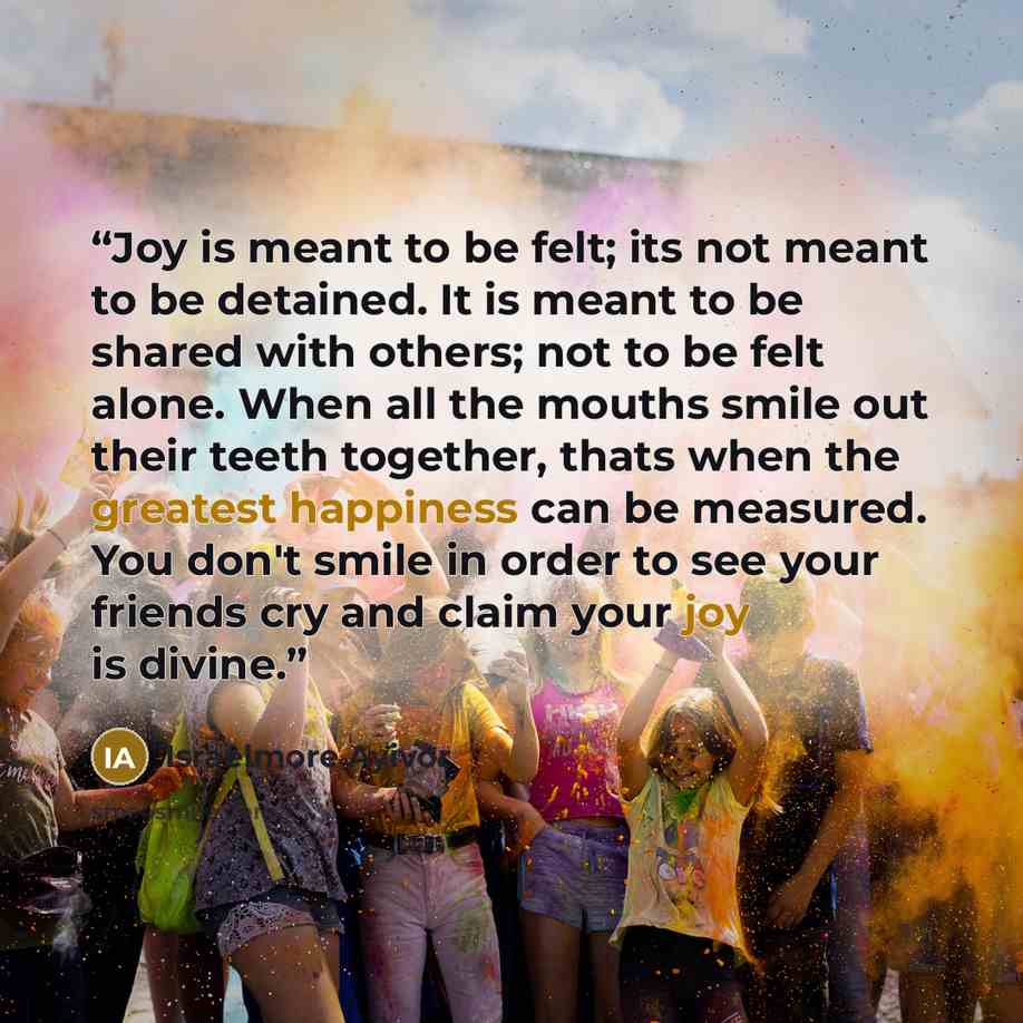 “Joy is meant to be felt; its not meant to be detained. It is meant to be shared with others; not to be felt alone. When all the mouths smile out their teeth together, thats when the greatest happiness can be measured. You don't smile in order to see your friends cry and claim your joy is divine.” quote by Israelmore Ayivor