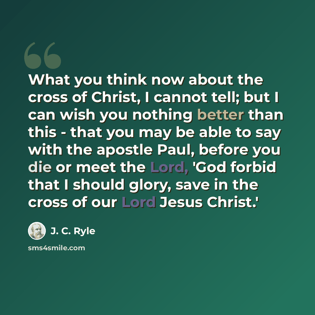 “What you think now about the cross of Christ, I cannot tell; but I can wish you nothing better than this - that you may be able to say with the apostle Paul, before you die or meet the Lord, 'God forbid that I should glory, save in the cross of our Lord Jesus Christ.'” quote by J. C. Ryle