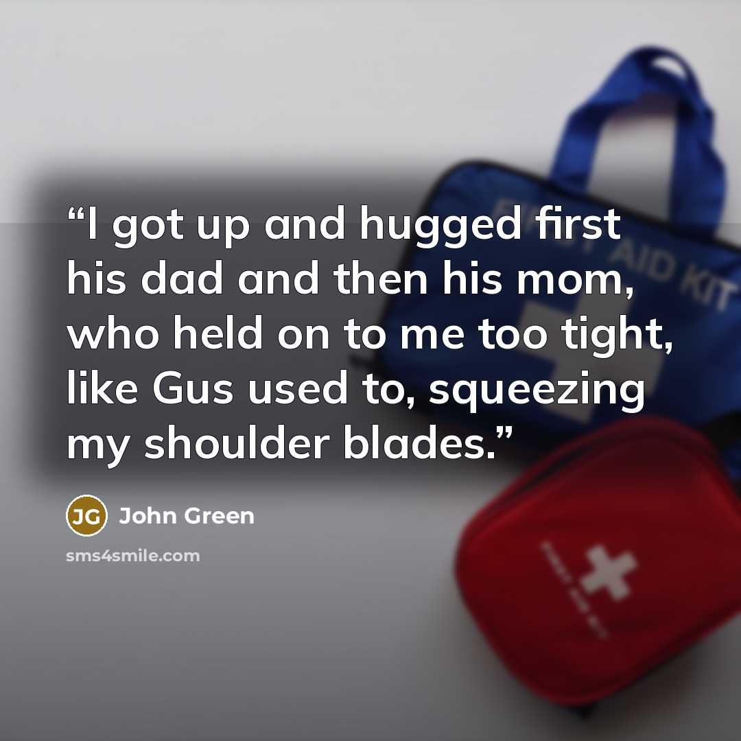 “I got up and hugged first his dad and then his mom, who held on to me too tight, like Gus used to, squeezing my shoulder blades.” quote by John Green