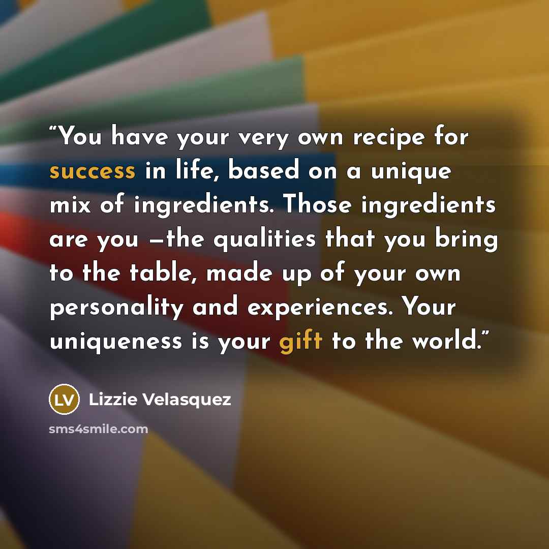 “You have your very own recipe for success in life, based on a unique mix of ingredients. Those ingredients are you —the qualities that you bring to the table, made up of your own personality and experiences. Your uniqueness is your gift to the world.” quote by Lizzie Velásquez