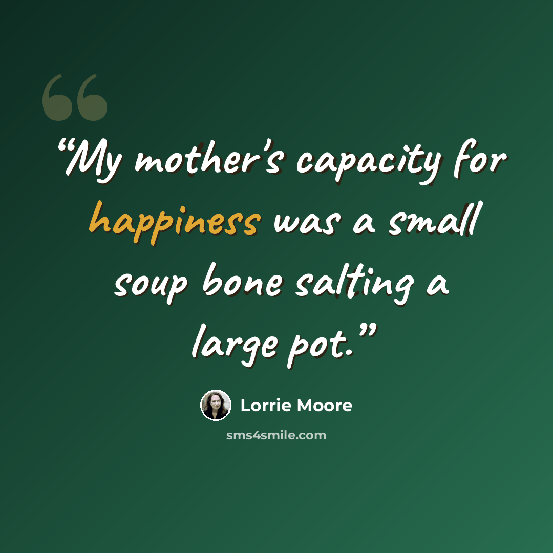 “My mother's capacity for happiness was a small soup bone salting a large pot.” quote by Lorrie Moore