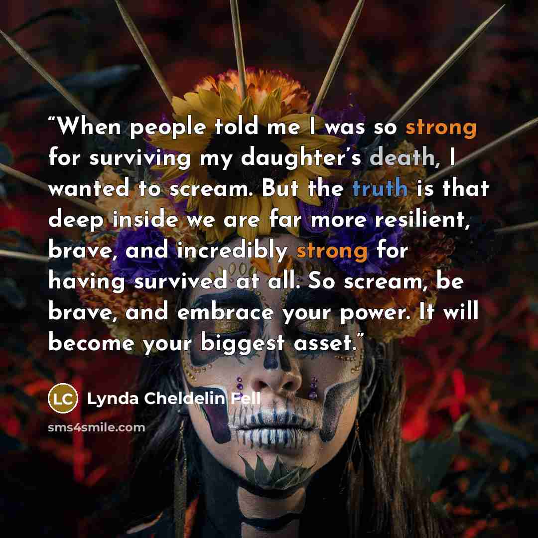 “When people told me I was so strong for surviving my daughter’s death, I wanted to scream. But the truth is that deep inside we are far more resilient, brave, and incredibly strong for having survived at all. So scream, be brave, and embrace your power. It will become your biggest asset.” quote by Lynda Cheldelin Fell