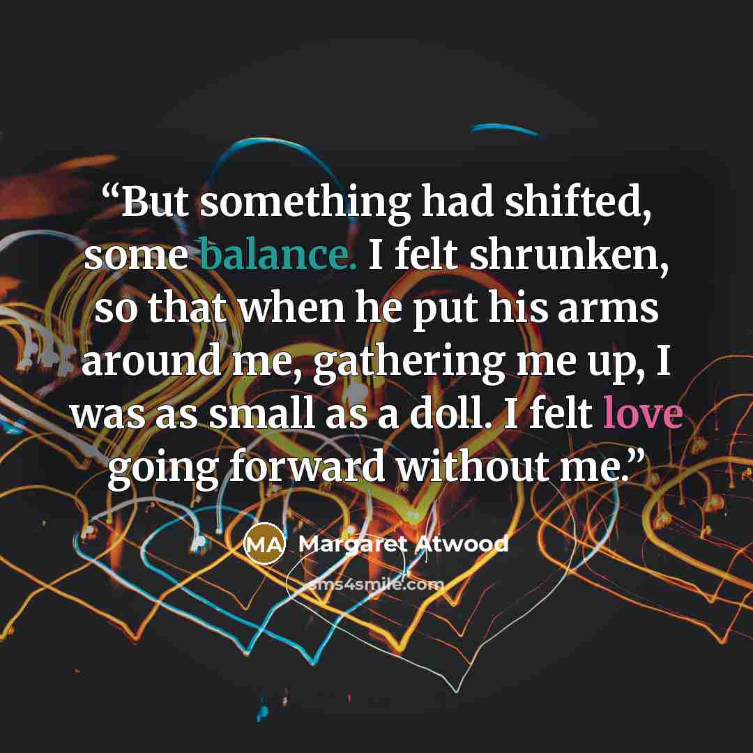 “But something had shifted, some balance. I felt shrunken, so that when he put his arms around me, gathering me up, I was as small as a doll. I felt love going forward without me.” quote by Margaret Atwood
