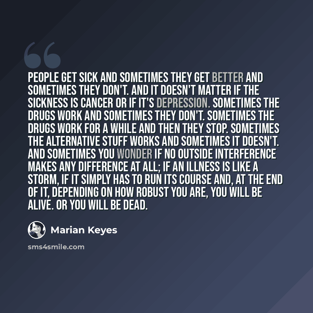 “People get sick and sometimes they get better and sometimes they don't. And it doesn't matter if the sickness is cancer or if it's depression. Sometimes the drugs work and sometimes they don't. Sometimes the drugs work for a while and then they stop. Sometimes the alternative stuff works and…” quote by Marian Keyes