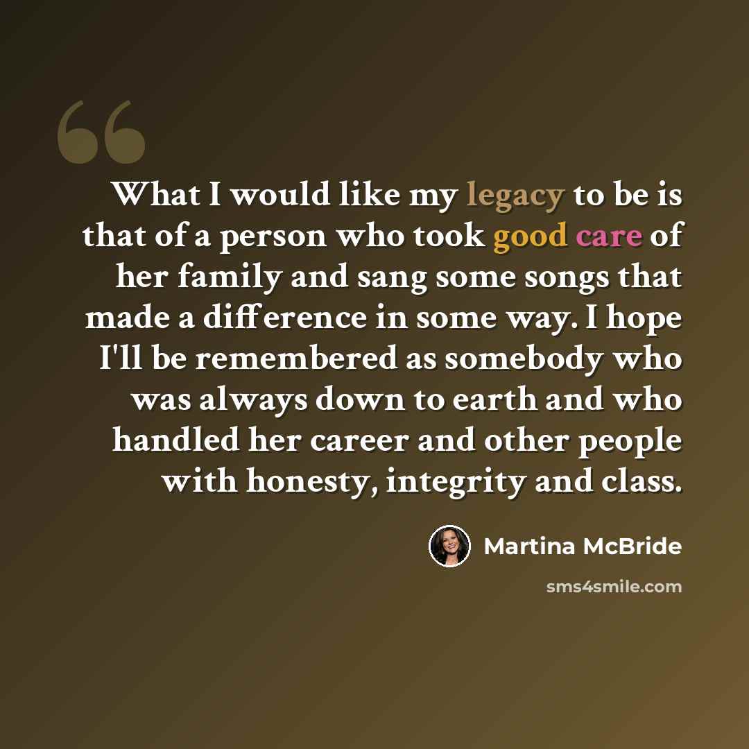 “What I would like my legacy to be is that of a person who took good care of her family and sang some songs that made a difference in some way. I hope I'll be remembered as somebody who was always down to earth and who handled her career and other people with honesty, integrity and class.” quote by Martina McBride