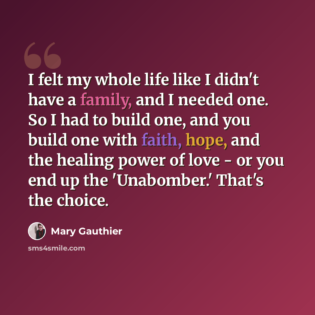 “I felt my whole life like I didn't have a family, and I needed one. So I had to build one, and you build one with faith, hope, and the healing power of love - or you end up the 'Unabomber.' That's the choice.” quote by Mary Gauthier