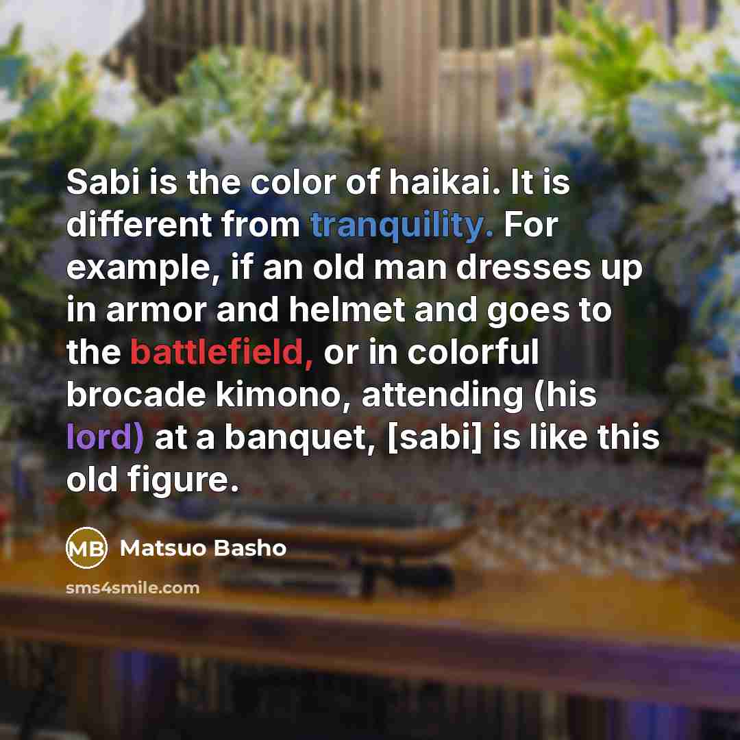 “Sabi is the color of haikai. It is different from tranquility. For example, if an old man dresses up in armor and helmet and goes to the battlefield, or in colorful brocade kimono, attending (his lord) at a banquet, [sabi] is like this old figure.” quote by Matsuo Basho