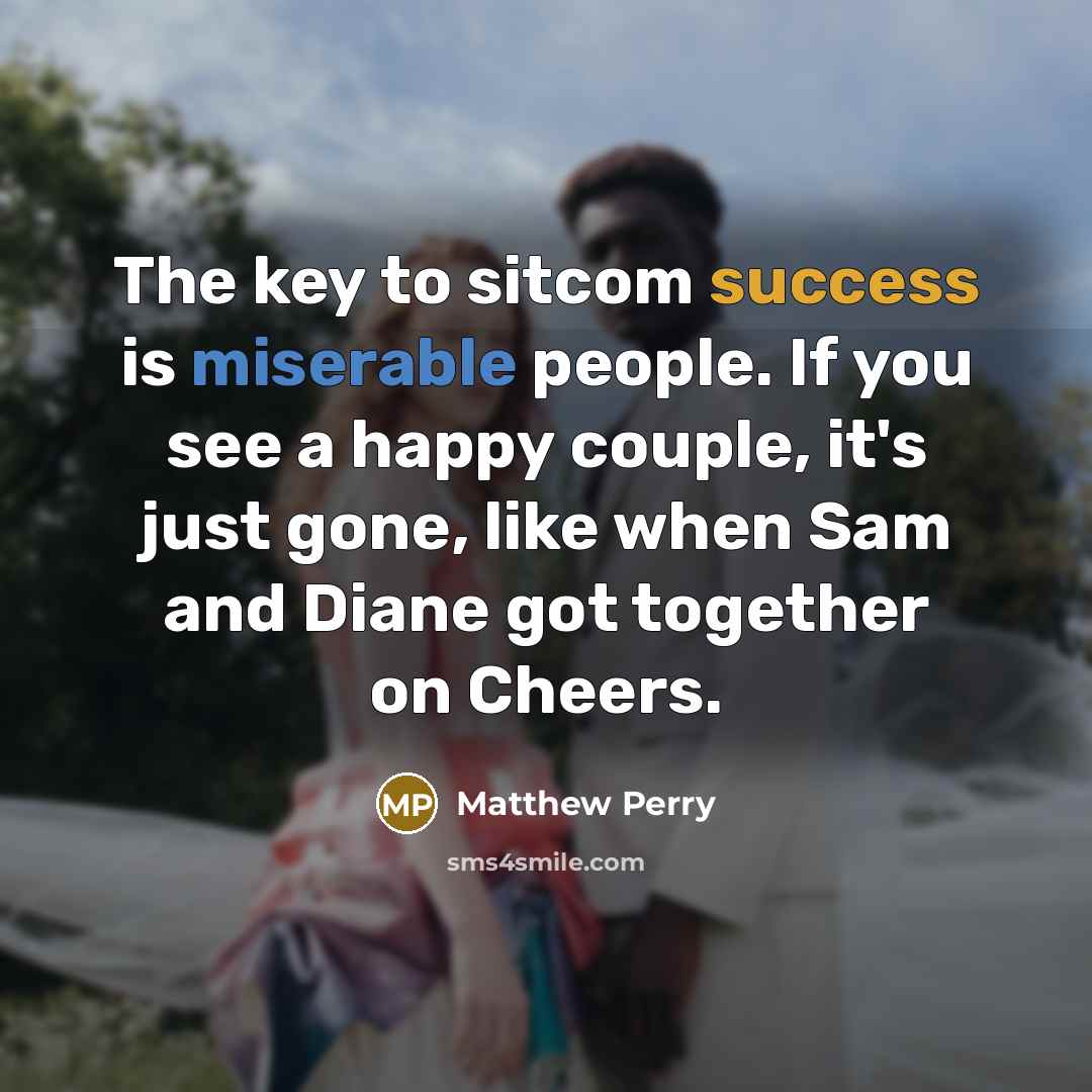 “The key to sitcom success is miserable people. If you see a happy couple, it's just gone, like when Sam and Diane got together on Cheers.” quote by Matthew Perry