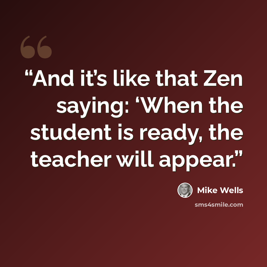 “And it’s like that Zen saying: ‘When the student is ready, the teacher will appear.” quote by Mike Wells
