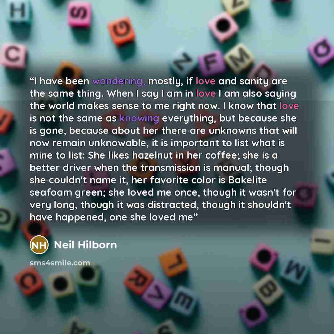 “I have been wondering, mostly, if love and sanity are the same thing. When I say I am in love I am also saying the world makes sense to me right now. I know that love is not the same as knowing everything, but because she is gone, because about her there are unknowns that will now remain…” quote by Neil Hilborn