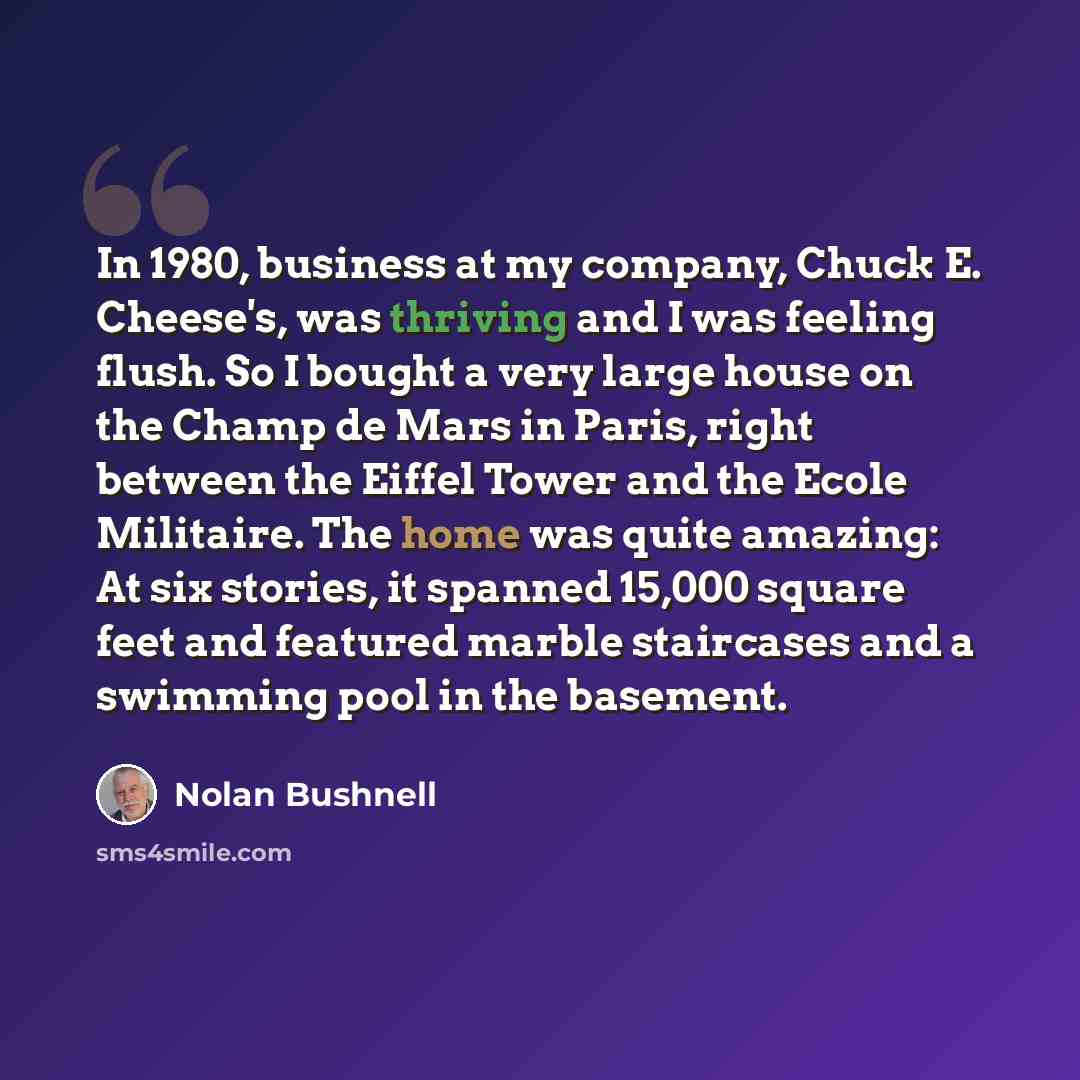 “In 1980, business at my company, Chuck E. Cheese's, was thriving and I was feeling flush. So I bought a very large house on the Champ de Mars in Paris, right between the Eiffel Tower and the Ecole Militaire. The home was quite amazing: At six stories, it spanned 15,000 square feet and featured…” quote by Nolan Bushnell