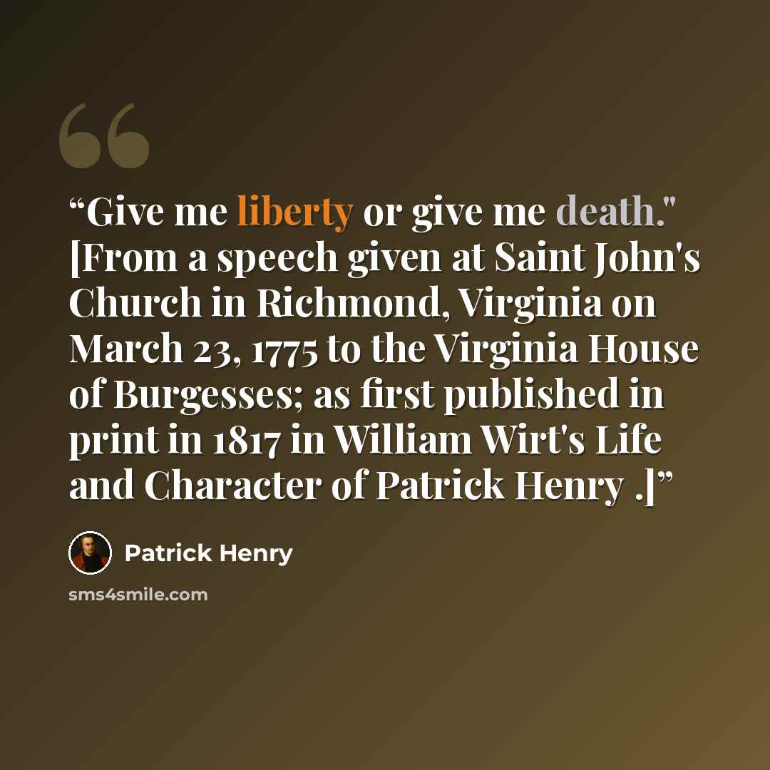 “Give me liberty or give me death." [From a speech given at Saint John's Church in Richmond, Virginia on March 23, 1775 to the Virginia House of Burgesses; as first published in print in 1817 in William Wirt's Life and Character of Patrick Henry .]” quote by Patrick Henry