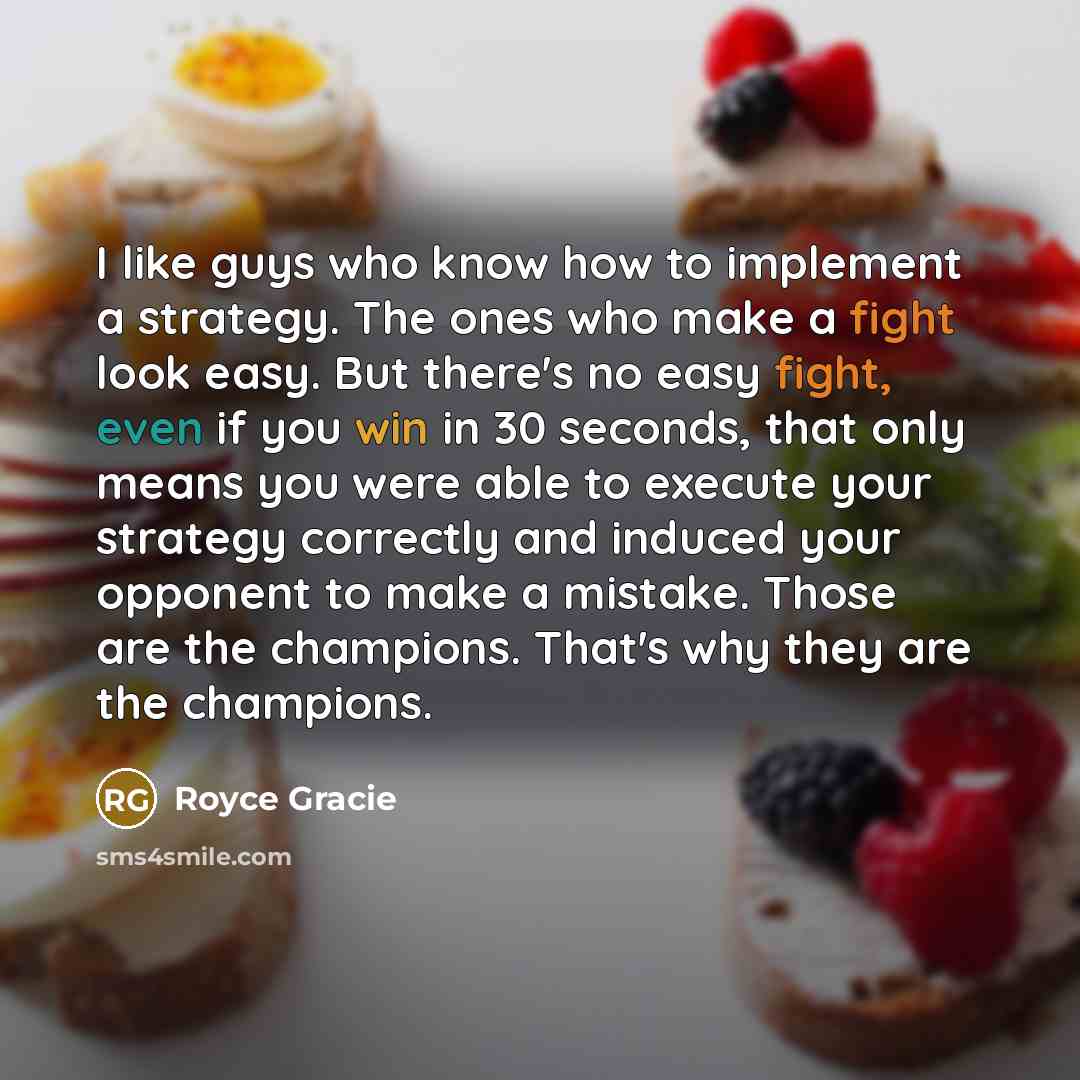 “I like guys who know how to implement a strategy. The ones who make a fight look easy. But there's no easy fight, even if you win in 30 seconds, that only means you were able to execute your strategy correctly and induced your opponent to make a mistake. Those are the champions. That's why they…” quote by Royce Gracie
