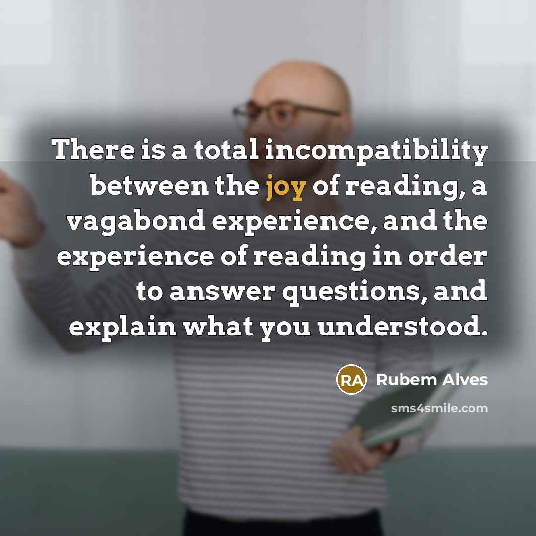 “There is a total incompatibility between the joy of reading, a vagabond experience, and the experience of reading in order to answer questions, and explain what you understood.” quote by Rubem Alves