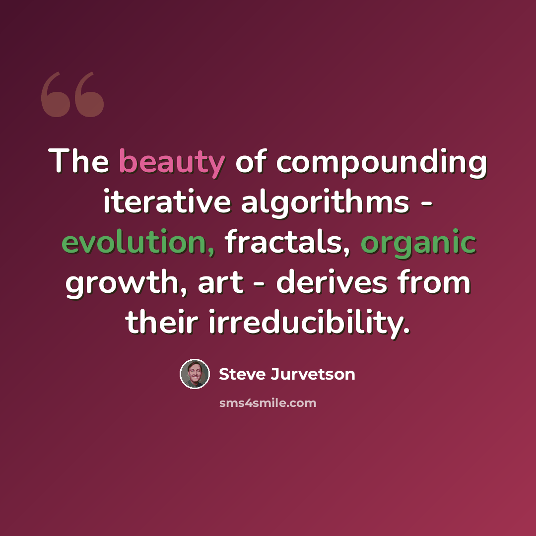 “The beauty of compounding iterative algorithms - evolution, fractals, organic growth, art - derives from their irreducibility.” quote by Steve Jurvetson