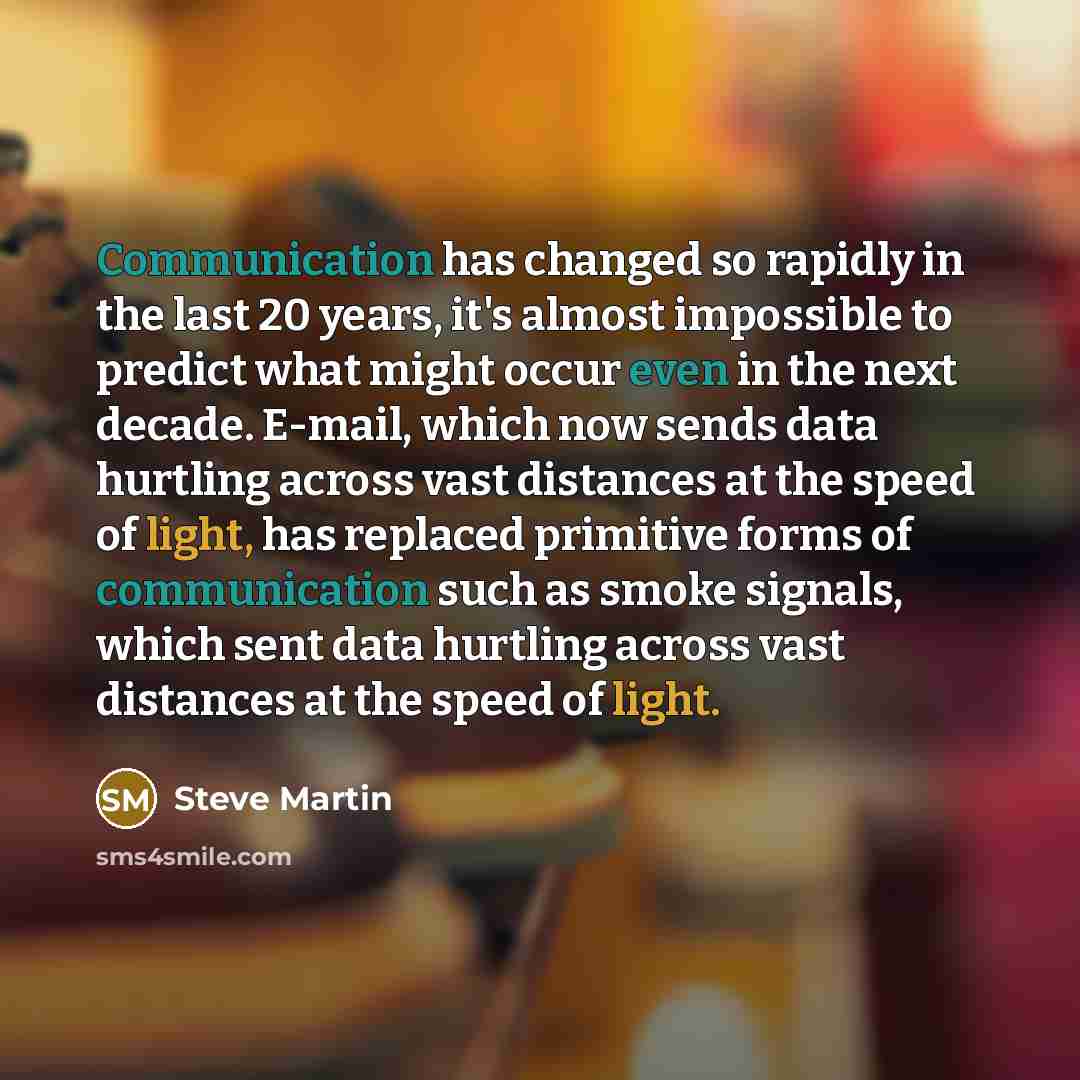 “Communication has changed so rapidly in the last 20 years, it's almost impossible to predict what might occur even in the next decade. E-mail, which now sends data hurtling across vast distances at the speed of light, has replaced primitive forms of communication such as smoke signals, which sent…” quote by Steve Martin