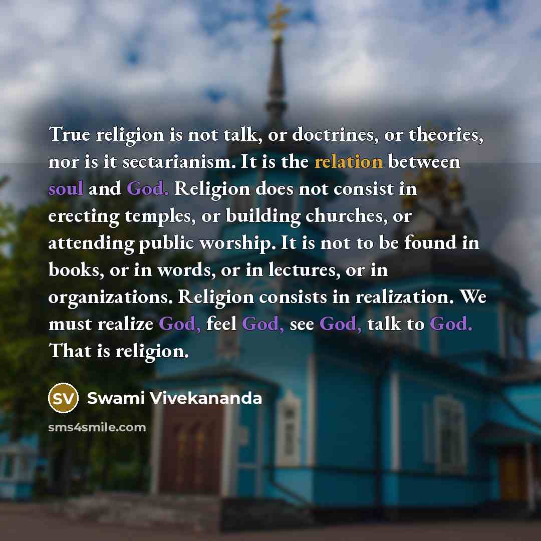“True religion is not talk, or doctrines, or theories, nor is it sectarianism. It is the relation between soul and God. Religion does not consist in erecting temples, or building churches, or attending public worship. It is not to be found in books, or in words, or in lectures, or in organizations…” quote by Swami Vivekananda