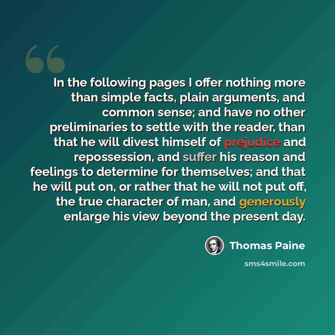 “In the following pages I offer nothing more than simple facts, plain arguments, and common sense; and have no other preliminaries to settle with the reader, than that he will divest himself of prejudice and repossession, and suffer his reason and feelings to determine for themselves; and that he…” quote by Thomas Paine