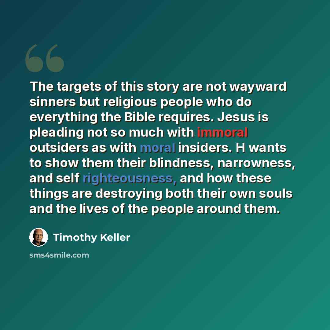 “The targets of this story are not wayward sinners but religious people who do everything the Bible requires. Jesus is pleading not so much with immoral outsiders as with moral insiders. H wants to show them their blindness, narrowness, and self righteousness, and how these things are destroying…” quote by Timothy Keller