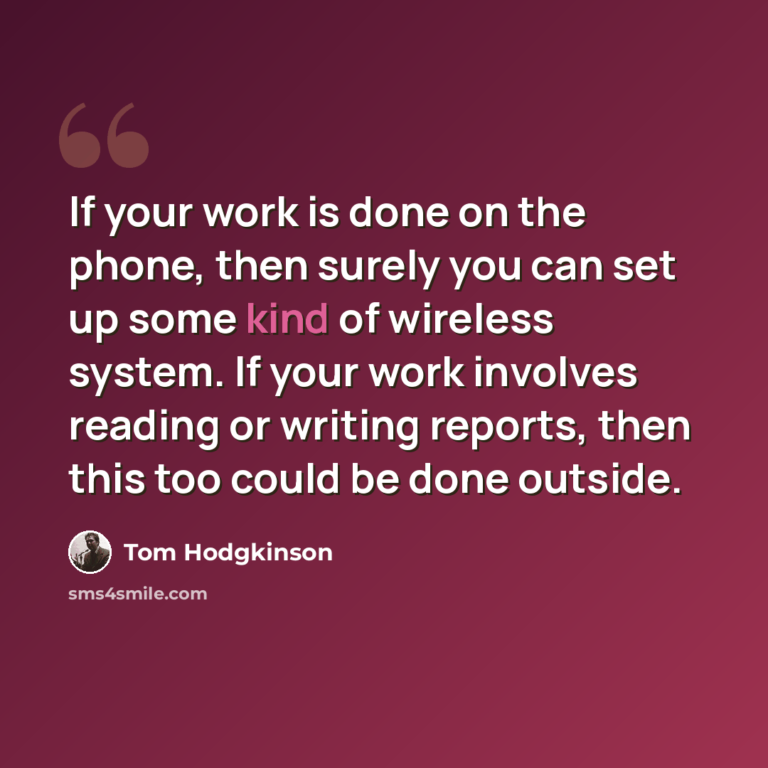 “If your work is done on the phone, then surely you can set up some kind of wireless system. If your work involves reading or writing reports, then this too could be done outside.” quote by Tom Hodgkinson