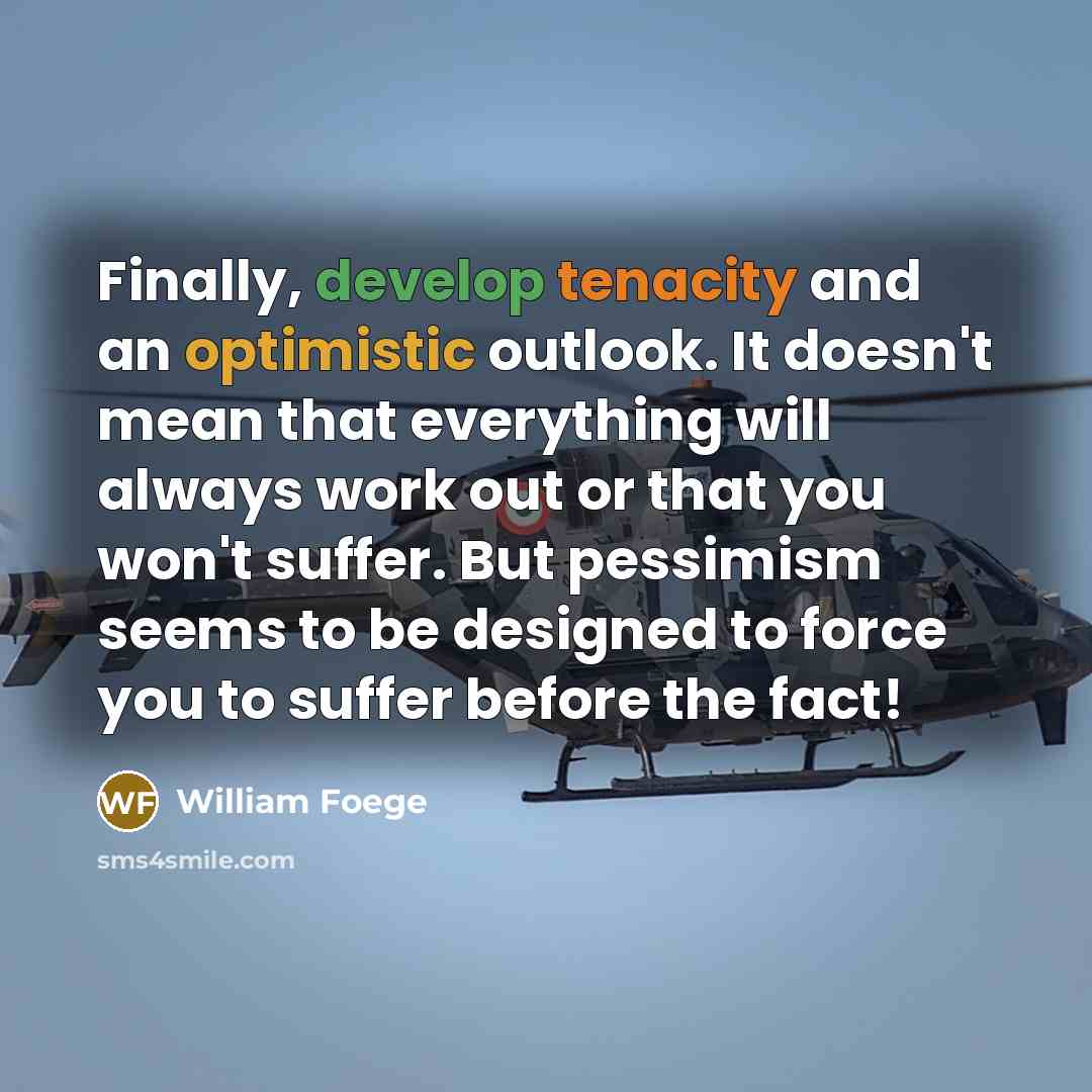 “Finally, develop tenacity and an optimistic outlook. It doesn't mean that everything will always work out or that you won't suffer. But pessimism seems to be designed to force you to suffer before the fact!” quote by William Foege