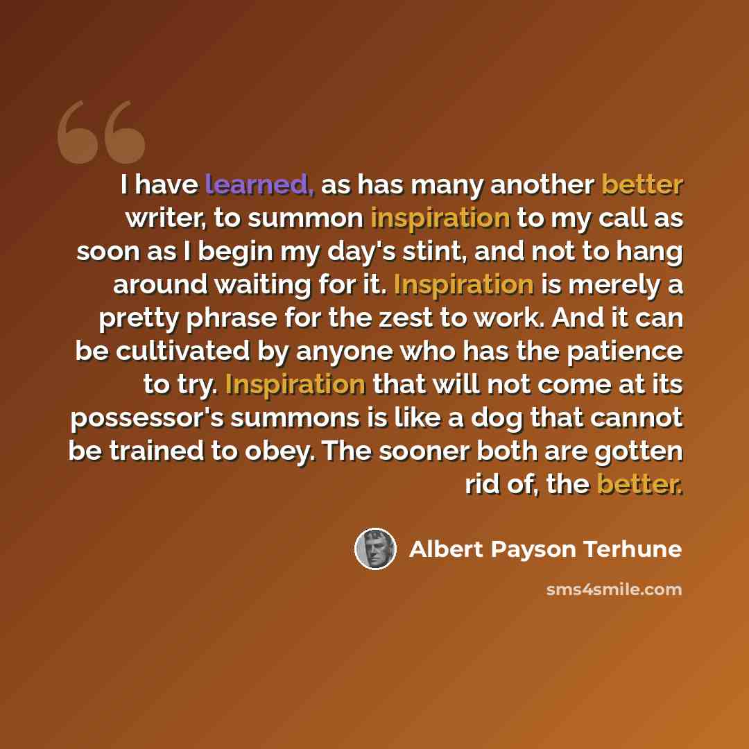 “I have learned, as has many another better writer, to summon inspiration to my call as soon as I begin my day's stint, and not to hang around waiting for it. Inspiration is merely a pretty phrase for the zest to work. And it can be cultivated by anyone who has the patience to try. Inspiration that…” quote by Albert Payson Terhune