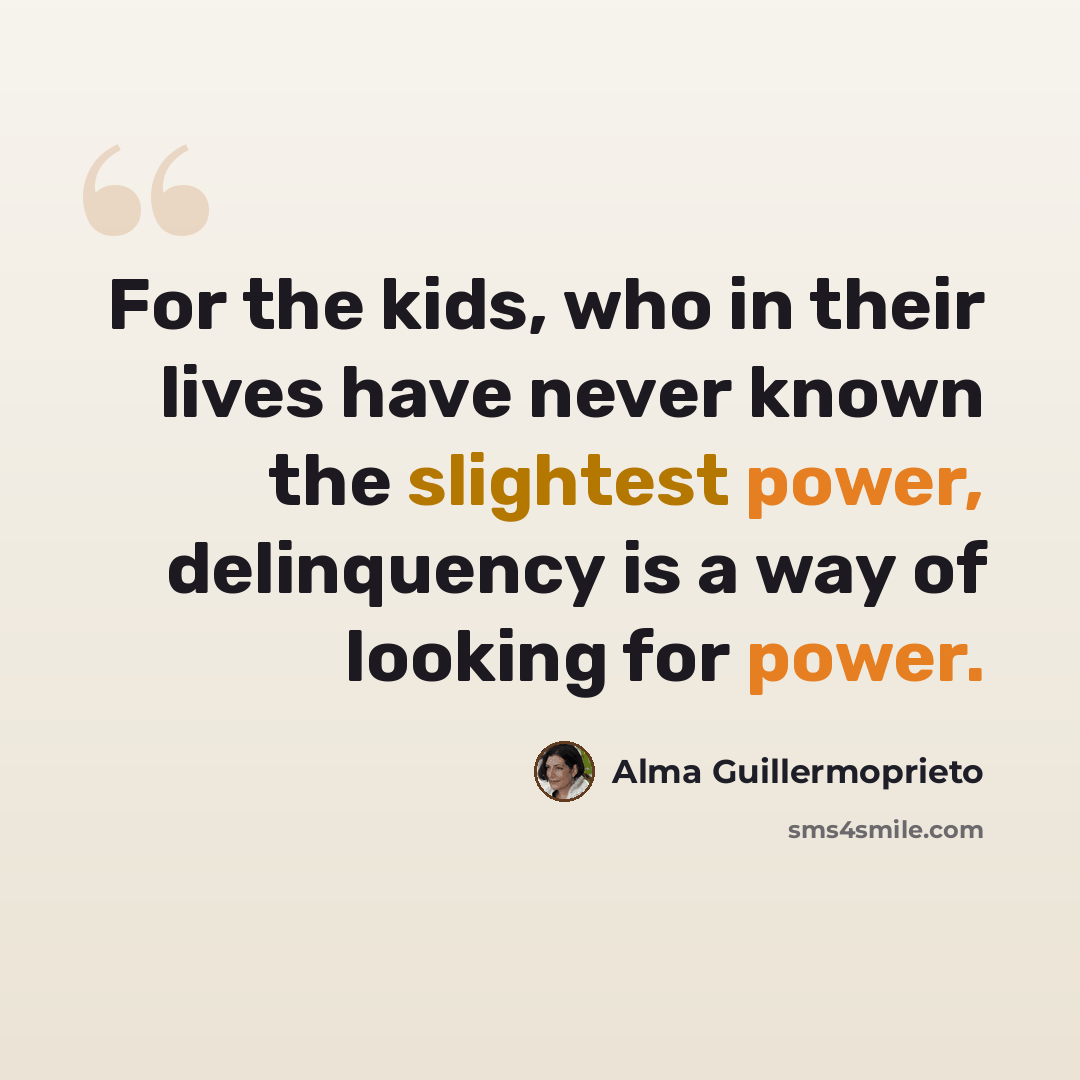“For the kids, who in their lives have never known the slightest power, delinquency is a way of looking for power.” quote by Alma Guillermoprieto