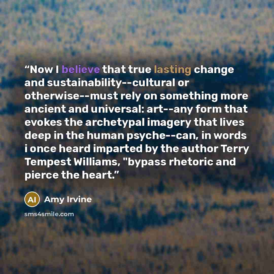 “Now I believe that true lasting change and sustainability--cultural or otherwise--must rely on something more ancient and universal: art--any form that evokes the archetypal imagery that lives deep in the human psyche--can, in words i once heard imparted by the author Terry Tempest Williams…” quote by Amy Irvine