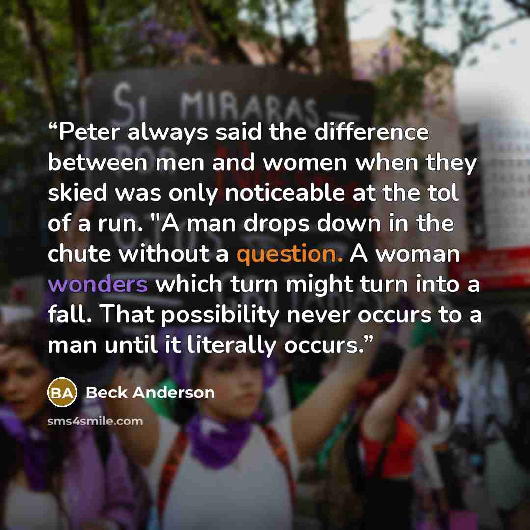 “Peter always said the difference between men and women when they skied was only noticeable at the tol of a run. "A man drops down in the chute without a question. A woman wonders which turn might turn into a fall. That possibility never occurs to a man until it literally occurs.” quote by Beck Anderson