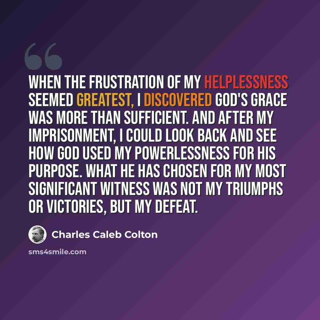 “When the frustration of my helplessness seemed greatest, I discovered God's grace was more than sufficient. And after my imprisonment, I could look back and see how God used my powerlessness for His purpose. What He has chosen for my most significant witness was not my triumphs or victories, but…” quote by Charles Caleb Colton