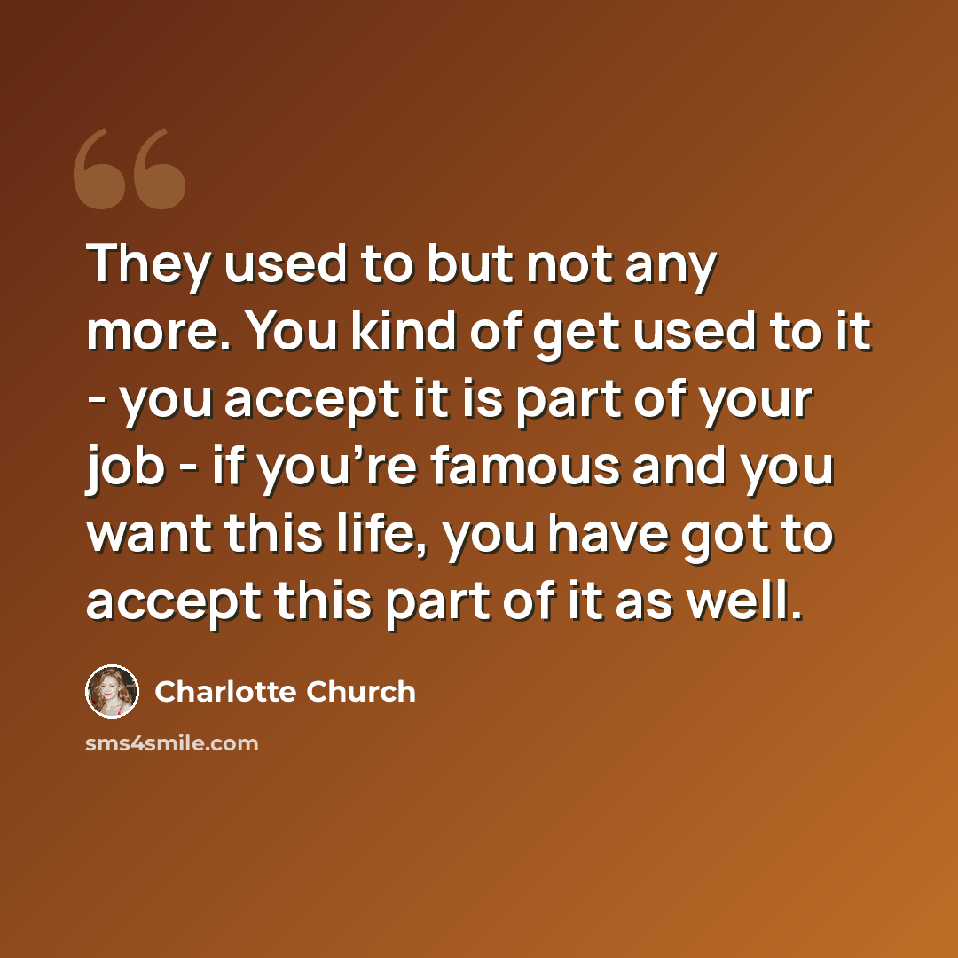 “They used to but not any more. You kind of get used to it - you accept it is part of your job - if you're famous and you want this life, you have got to accept this part of it as well.” quote by Charlotte Church