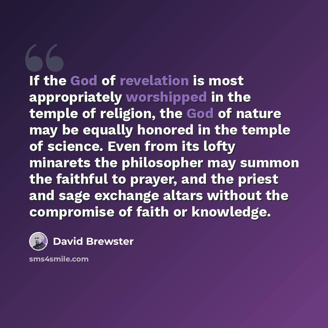 “If the God of revelation is most appropriately worshipped in the temple of religion, the God of nature may be equally honored in the temple of science. Even from its lofty minarets the philosopher may summon the faithful to prayer, and the priest and sage exchange altars without the compromise of…” quote by David Brewster