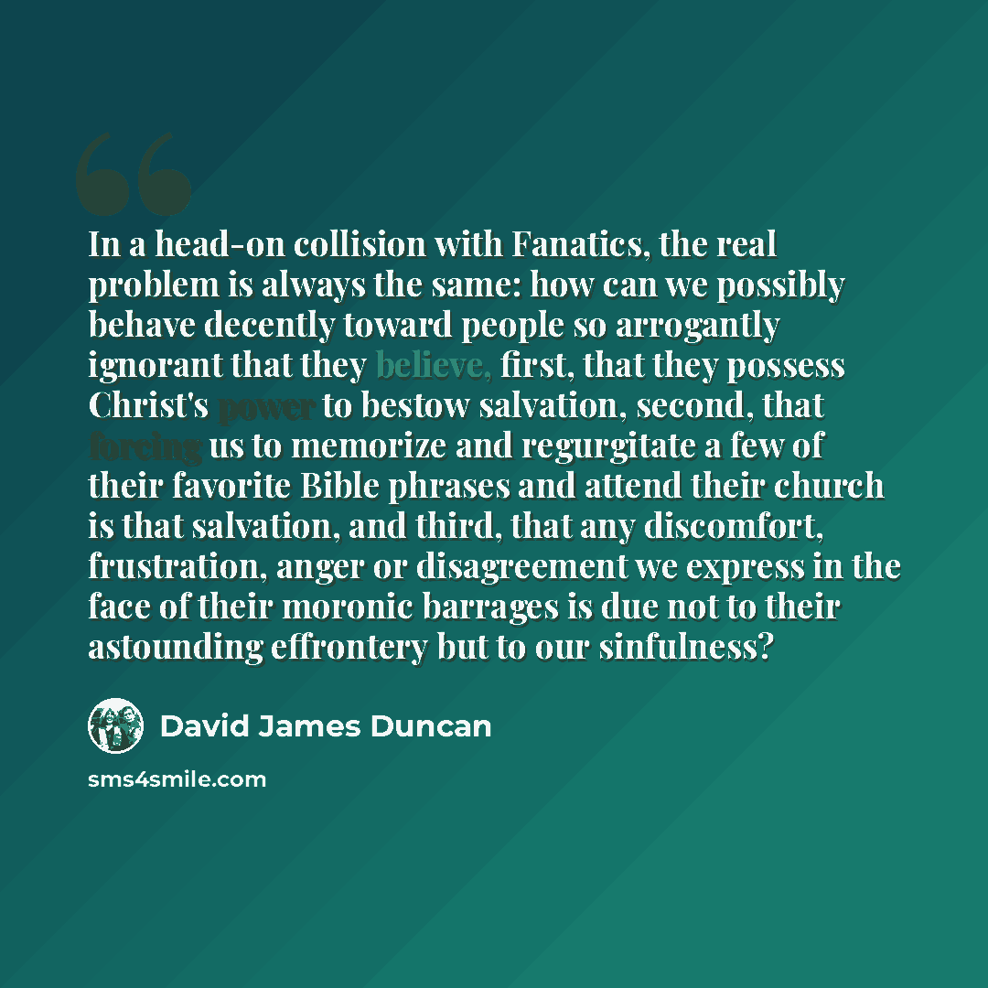 “In a head-on collision with Fanatics, the real problem is always the same: how can we possibly behave decently toward people so arrogantly ignorant that they believe, first, that they possess Christ's power to bestow salvation, second, that forcing us to memorize and regurgitate a few of their…” quote by David James Duncan