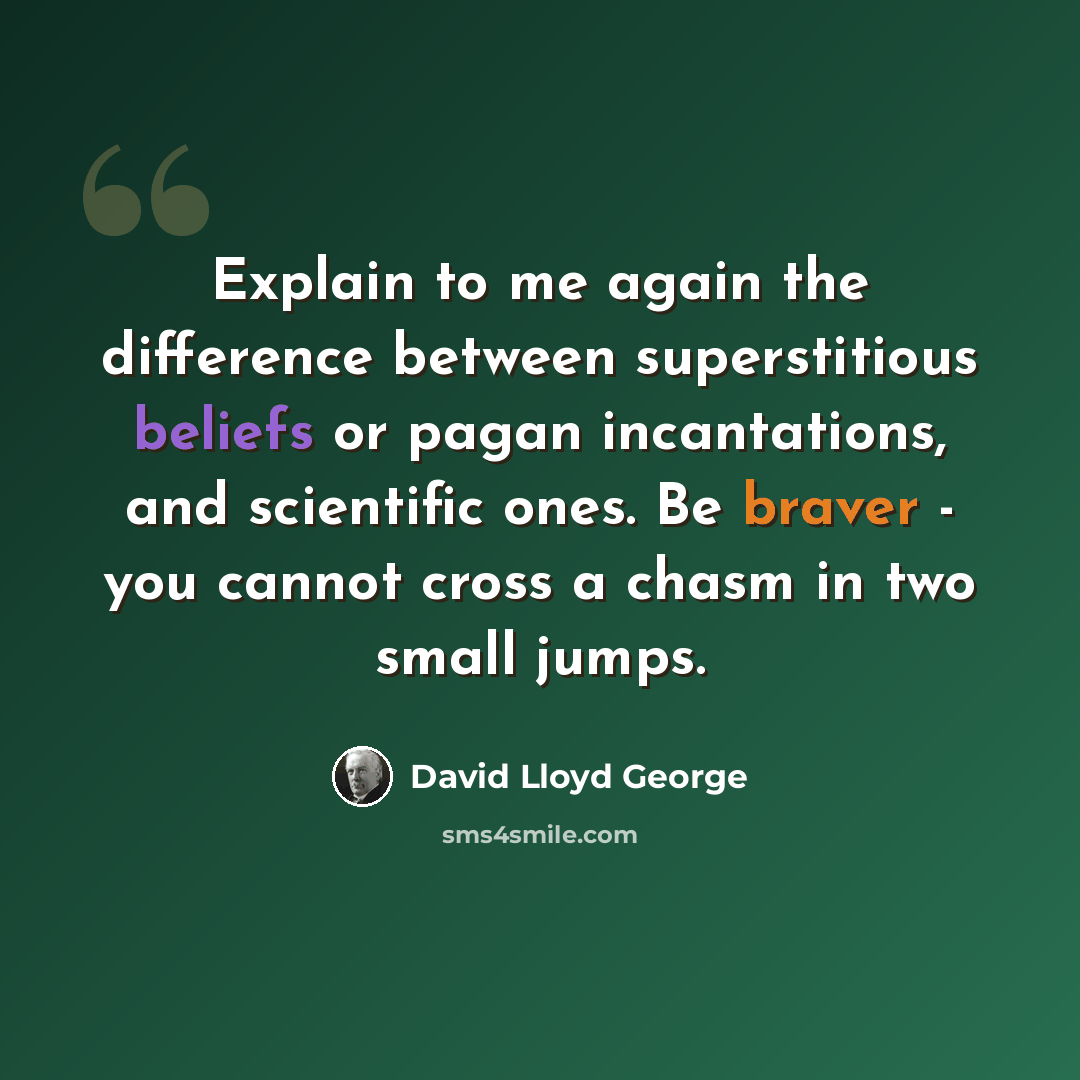 “Explain to me again the difference between superstitious beliefs or pagan incantations, and scientific ones. Be braver - you cannot cross a chasm in two small jumps.” quote by David Lloyd George