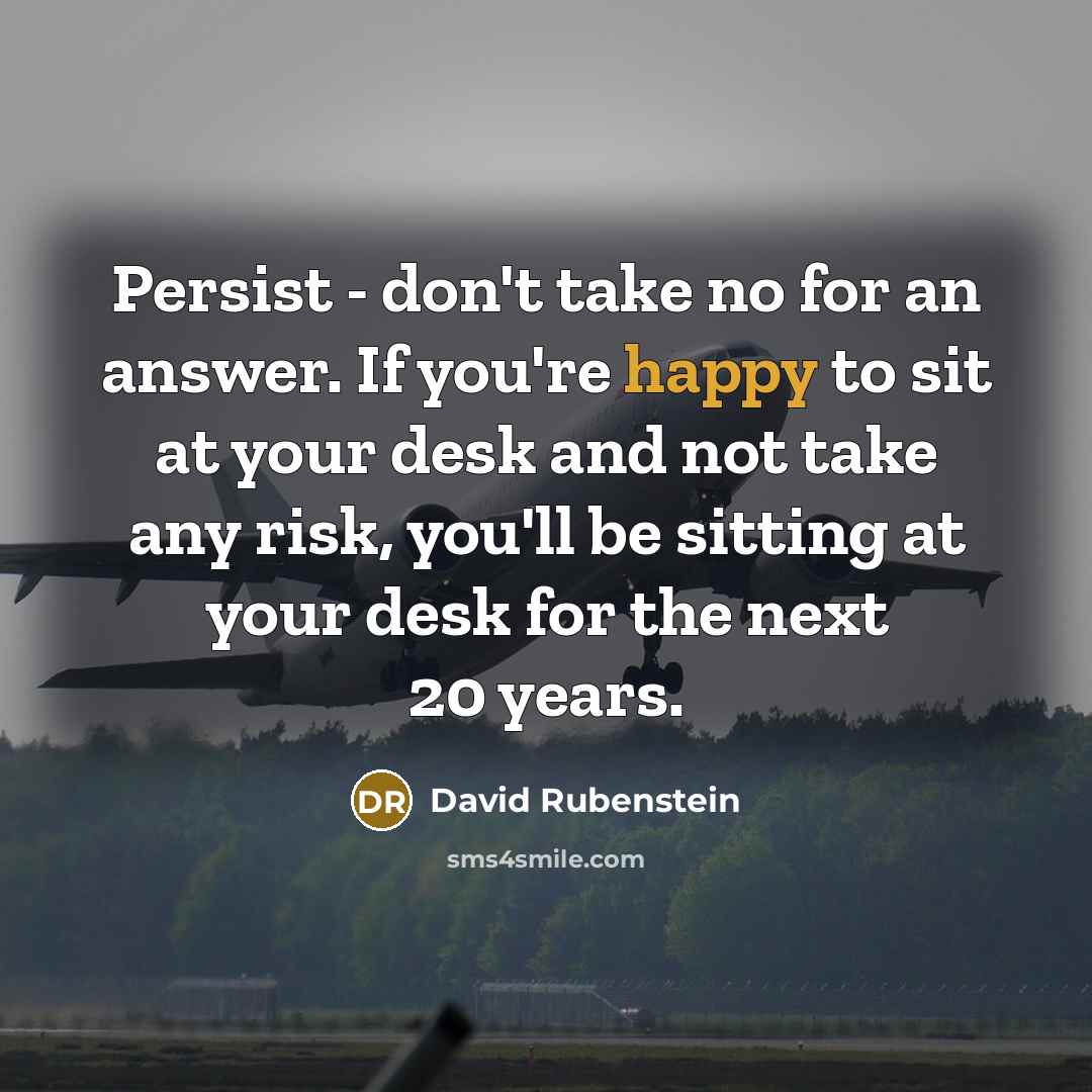 “Persist - don't take no for an answer. If you're happy to sit at your desk and not take any risk, you'll be sitting at your desk for the next 20 years.” quote by David Rubenstein