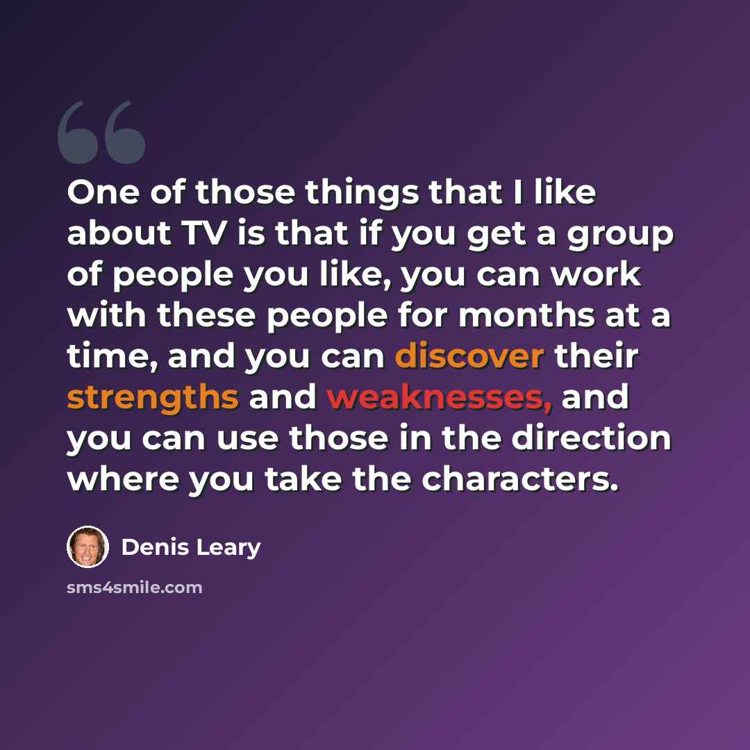 “One of those things that I like about TV is that if you get a group of people you like, you can work with these people for months at a time, and you can discover their strengths and weaknesses, and you can use those in the direction where you take the characters.” quote by Denis Leary