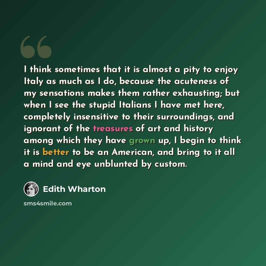 “I think sometimes that it is almost a pity to enjoy Italy as much as I do, because the acuteness of my sensations makes them rather exhausting; but when I see the stupid Italians I have met here, completely insensitive to their surroundings, and ignorant of the treasures of art and history among…” quote by Edith Wharton